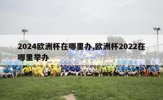 2024欧洲杯在哪里办,欧洲杯2022在哪里举办